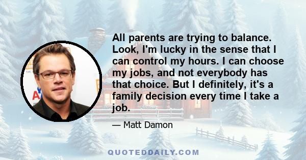 All parents are trying to balance. Look, I'm lucky in the sense that I can control my hours. I can choose my jobs, and not everybody has that choice. But I definitely, it's a family decision every time I take a job.