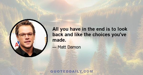 All you have in the end is to look back and like the choices you've made.