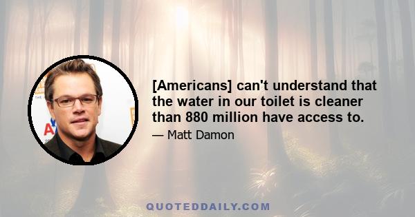 [Americans] can't understand that the water in our toilet is cleaner than 880 million have access to.