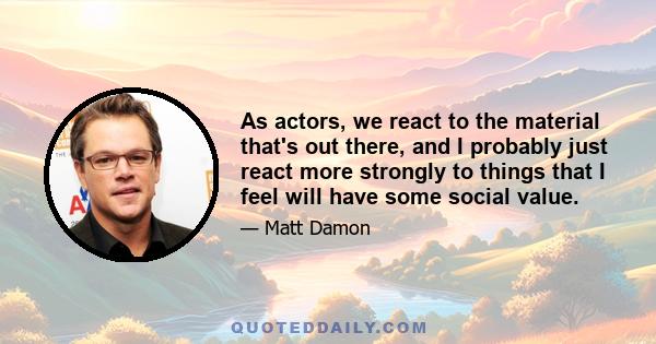 As actors, we react to the material that's out there, and I probably just react more strongly to things that I feel will have some social value.