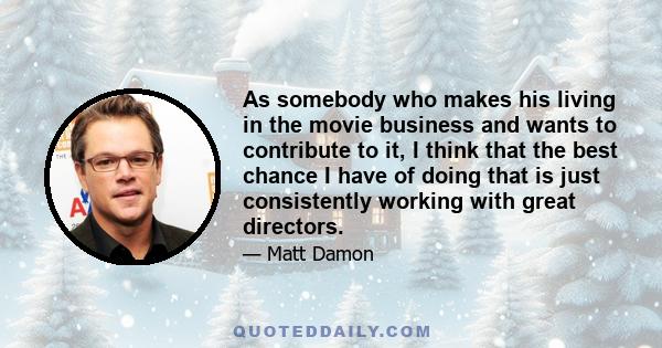 As somebody who makes his living in the movie business and wants to contribute to it, I think that the best chance I have of doing that is just consistently working with great directors.