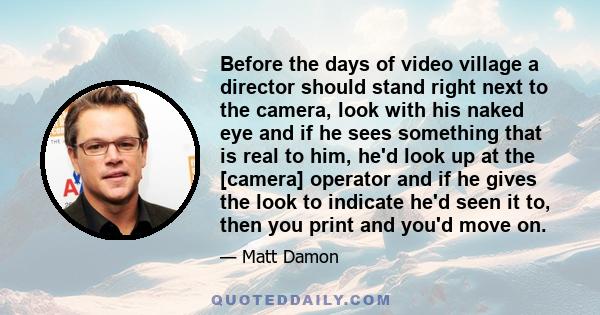 Before the days of video village a director should stand right next to the camera, look with his naked eye and if he sees something that is real to him, he'd look up at the [camera] operator and if he gives the look to