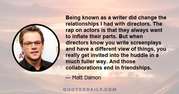 Being known as a writer did change the relationships I had with directors. The rap on actors is that they always want to inflate their parts. But when directors know you write screenplays and have a different view of