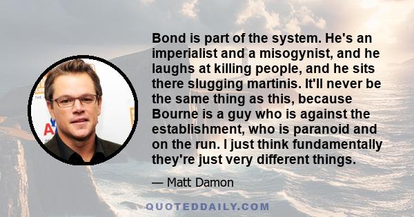 Bond is part of the system. He's an imperialist and a misogynist, and he laughs at killing people, and he sits there slugging martinis. It'll never be the same thing as this, because Bourne is a guy who is against the