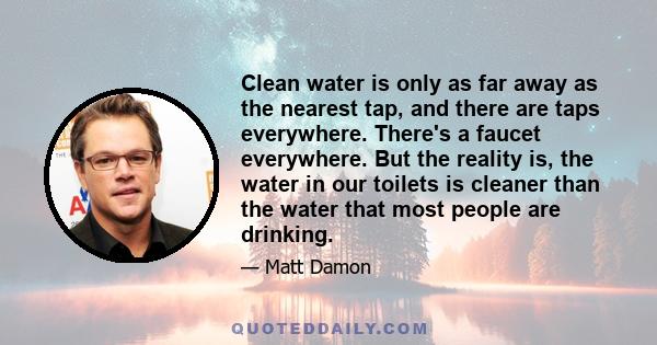 Clean water is only as far away as the nearest tap, and there are taps everywhere. There's a faucet everywhere. But the reality is, the water in our toilets is cleaner than the water that most people are drinking.