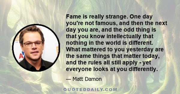 Fame is really strange. One day you're not famous, and then the next day you are, and the odd thing is that you know intellectually that nothing in the world is different. What mattered to you yesterday are the same