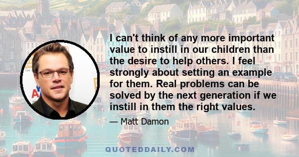 I can't think of any more important value to instill in our children than the desire to help others. I feel strongly about setting an example for them. Real problems can be solved by the next generation if we instill in 