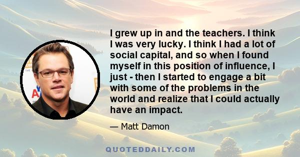 I grew up in and the teachers. I think I was very lucky. I think I had a lot of social capital, and so when I found myself in this position of influence, I just - then I started to engage a bit with some of the problems 