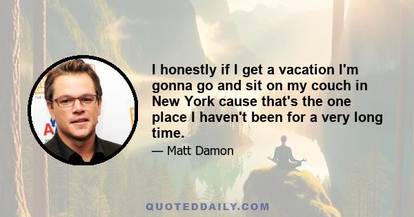 I honestly if I get a vacation I'm gonna go and sit on my couch in New York cause that's the one place I haven't been for a very long time.