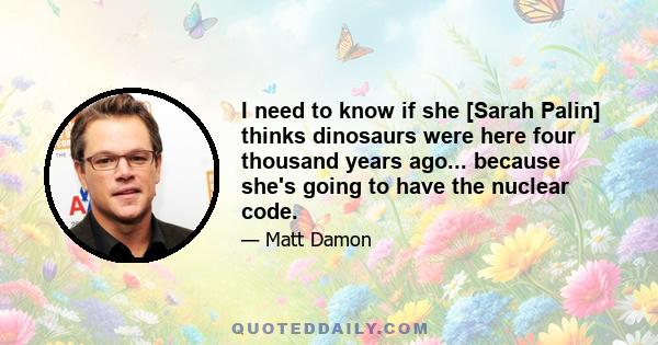 I need to know if she [Sarah Palin] thinks dinosaurs were here four thousand years ago... because she's going to have the nuclear code.