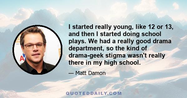 I started really young, like 12 or 13, and then I started doing school plays. We had a really good drama department, so the kind of drama-geek stigma wasn't really there in my high school.