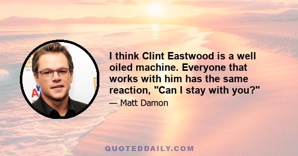 I think Clint Eastwood is a well oiled machine. Everyone that works with him has the same reaction, Can I stay with you?