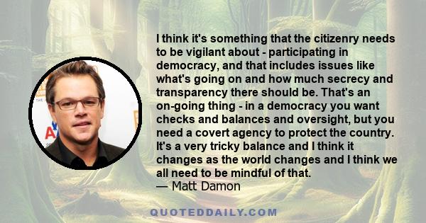 I think it's something that the citizenry needs to be vigilant about - participating in democracy, and that includes issues like what's going on and how much secrecy and transparency there should be. That's an on-going