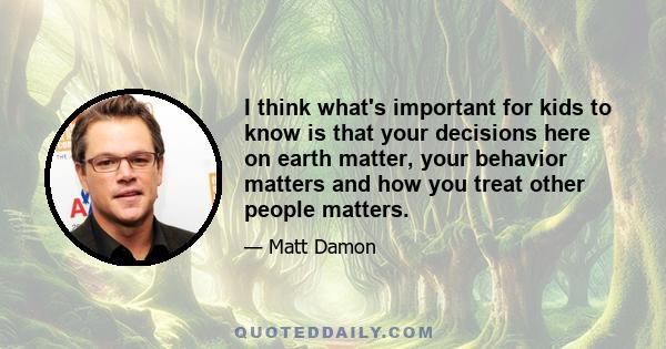 I think what's important for kids to know is that your decisions here on earth matter, your behavior matters and how you treat other people matters.