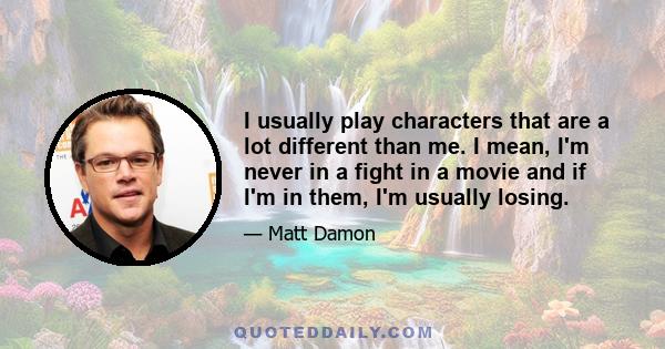 I usually play characters that are a lot different than me. I mean, I'm never in a fight in a movie and if I'm in them, I'm usually losing.