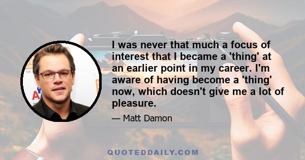 I was never that much a focus of interest that I became a 'thing' at an earlier point in my career. I'm aware of having become a 'thing' now, which doesn't give me a lot of pleasure.