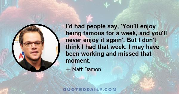 I'd had people say, 'You'll enjoy being famous for a week, and you'll never enjoy it again'. But I don't think I had that week. I may have been working and missed that moment.