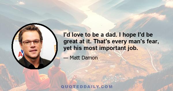 I'd love to be a dad. I hope I'd be great at it. That's every man's fear, yet his most important job.