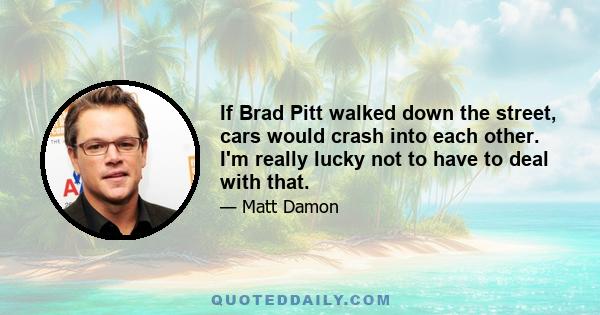 If Brad Pitt walked down the street, cars would crash into each other. I'm really lucky not to have to deal with that.