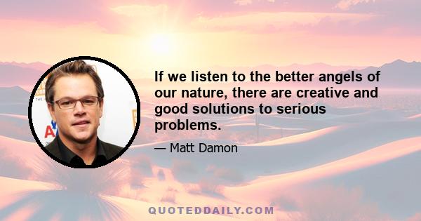 If we listen to the better angels of our nature, there are creative and good solutions to serious problems.