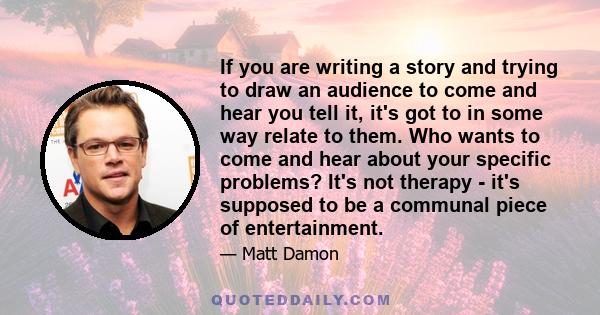 If you are writing a story and trying to draw an audience to come and hear you tell it, it's got to in some way relate to them. Who wants to come and hear about your specific problems? It's not therapy - it's supposed