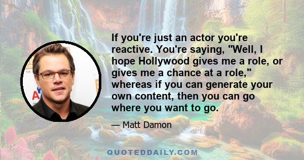 If you're just an actor you're reactive. You're saying, Well, I hope Hollywood gives me a role, or gives me a chance at a role, whereas if you can generate your own content, then you can go where you want to go.