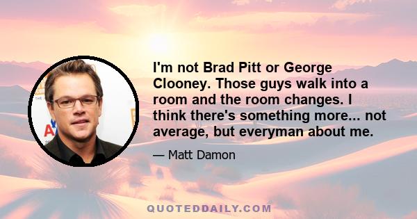 I'm not Brad Pitt or George Clooney. Those guys walk into a room and the room changes. I think there's something more... not average, but everyman about me.