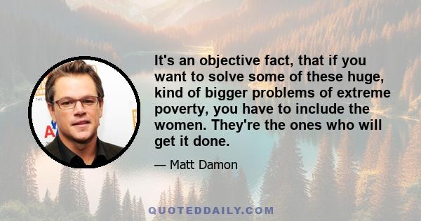 It's an objective fact, that if you want to solve some of these huge, kind of bigger problems of extreme poverty, you have to include the women. They're the ones who will get it done.