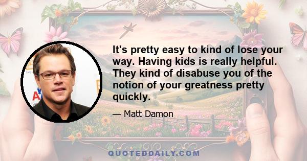 It's pretty easy to kind of lose your way. Having kids is really helpful. They kind of disabuse you of the notion of your greatness pretty quickly.