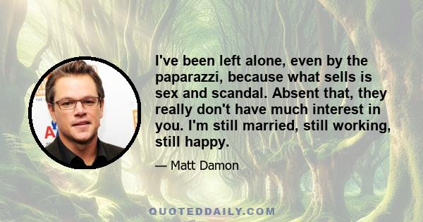 I've been left alone, even by the paparazzi, because what sells is sex and scandal. Absent that, they really don't have much interest in you. I'm still married, still working, still happy.