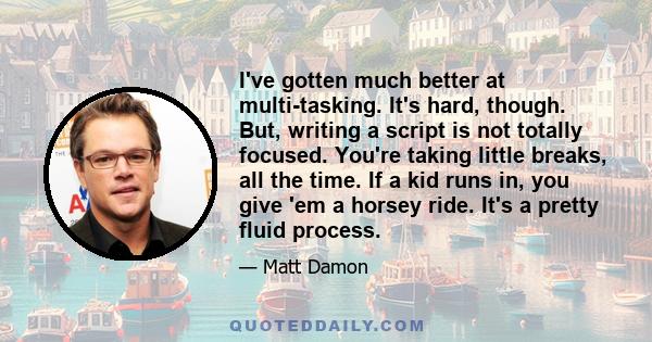 I've gotten much better at multi-tasking. It's hard, though. But, writing a script is not totally focused. You're taking little breaks, all the time. If a kid runs in, you give 'em a horsey ride. It's a pretty fluid