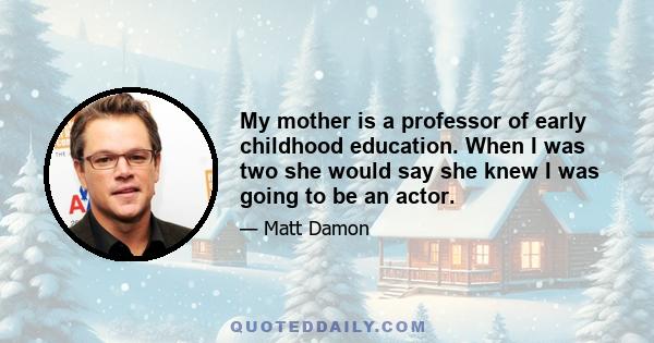 My mother is a professor of early childhood education. When I was two she would say she knew I was going to be an actor.