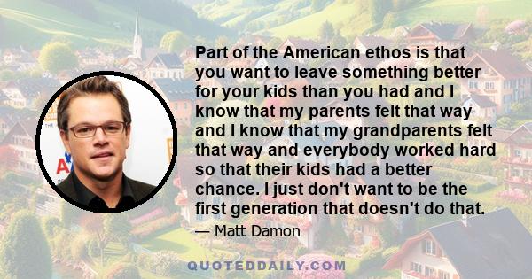 Part of the American ethos is that you want to leave something better for your kids than you had and I know that my parents felt that way and I know that my grandparents felt that way and everybody worked hard so that