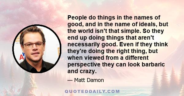 People do things in the names of good, and in the name of ideals, but the world isn't that simple. So they end up doing things that aren't necessarily good. Even if they think they're doing the right thing, but when