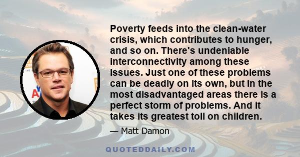 Poverty feeds into the clean-water crisis, which contributes to hunger, and so on. There's undeniable interconnectivity among these issues. Just one of these problems can be deadly on its own, but in the most