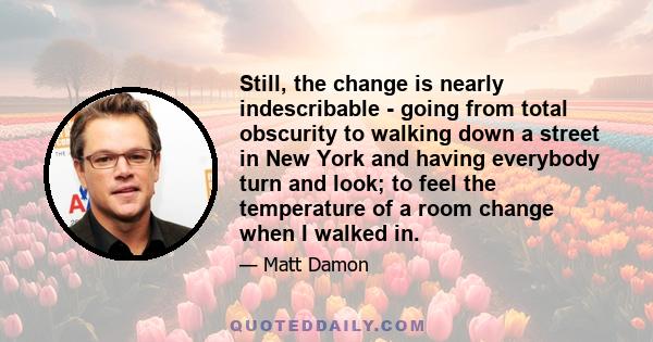 Still, the change is nearly indescribable - going from total obscurity to walking down a street in New York and having everybody turn and look; to feel the temperature of a room change when I walked in.