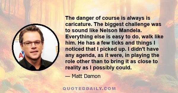 The danger of course is always is caricature. The biggest challenge was to sound like Nelson Mandela. Everything else is easy to do, walk like him. He has a few ticks and things I noticed that I picked up. I didn't have 