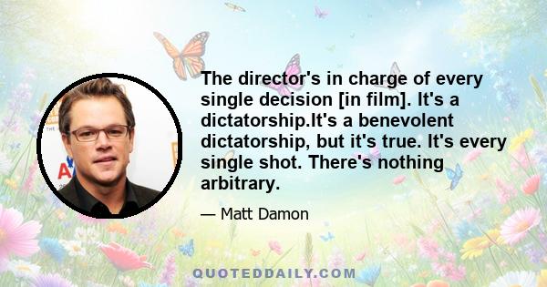 The director's in charge of every single decision [in film]. It's a dictatorship.It's a benevolent dictatorship, but it's true. It's every single shot. There's nothing arbitrary.