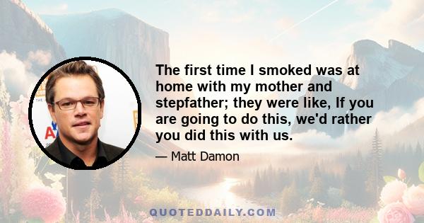 The first time I smoked was at home with my mother and stepfather; they were like, If you are going to do this, we'd rather you did this with us.