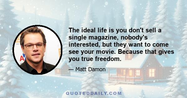 The ideal life is you don't sell a single magazine, nobody's interested, but they want to come see your movie. Because that gives you true freedom.