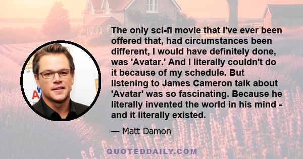 The only sci-fi movie that I've ever been offered that, had circumstances been different, I would have definitely done, was 'Avatar.' And I literally couldn't do it because of my schedule. But listening to James Cameron 