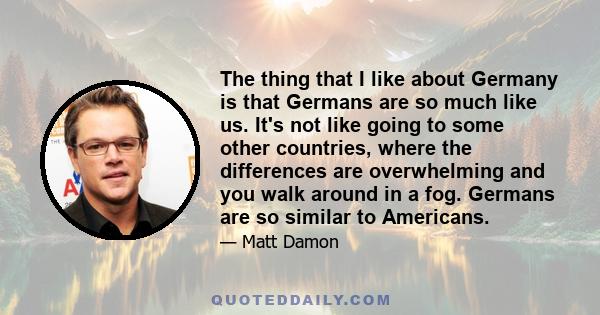 The thing that I like about Germany is that Germans are so much like us. It's not like going to some other countries, where the differences are overwhelming and you walk around in a fog. Germans are so similar to