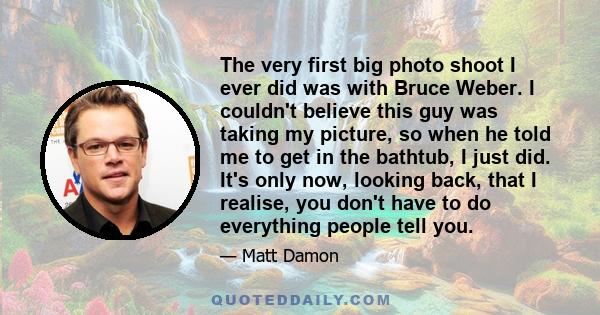 The very first big photo shoot I ever did was with Bruce Weber. I couldn't believe this guy was taking my picture, so when he told me to get in the bathtub, I just did. It's only now, looking back, that I realise, you