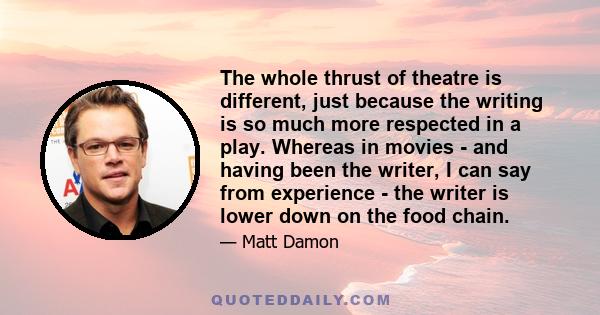 The whole thrust of theatre is different, just because the writing is so much more respected in a play. Whereas in movies - and having been the writer, I can say from experience - the writer is lower down on the food