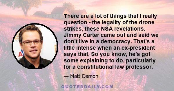 There are a lot of things that I really question - the legality of the drone strikes, these NSA revelations. Jimmy Carter came out and said we don’t live in a democracy. That’s a little intense when an ex-president says 