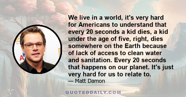 We live in a world, it's very hard for Americans to understand that every 20 seconds a kid dies, a kid under the age of five, right, dies somewhere on the Earth because of lack of access to clean water and sanitation.