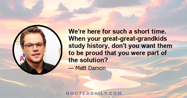 We're here for such a short time. When your great-great-grandkids study history, don't you want them to be proud that you were part of the solution?