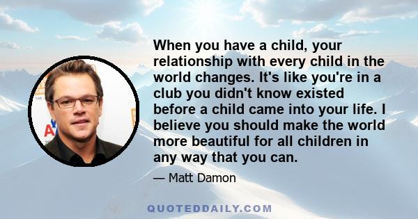 When you have a child, your relationship with every child in the world changes. It's like you're in a club you didn't know existed before a child came into your life. I believe you should make the world more beautiful