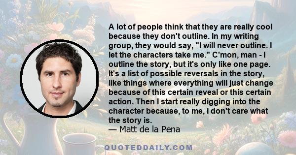 A lot of people think that they are really cool because they don't outline. In my writing group, they would say, I will never outline. I let the characters take me. C'mon, man - I outline the story, but it's only like