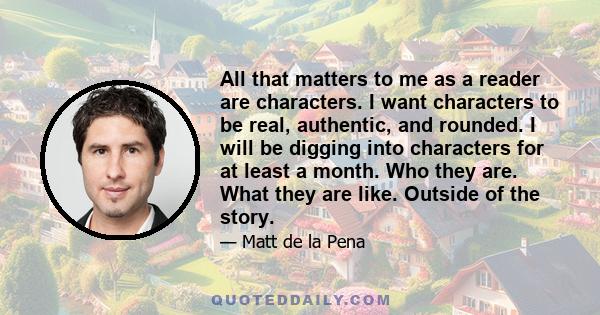 All that matters to me as a reader are characters. I want characters to be real, authentic, and rounded. I will be digging into characters for at least a month. Who they are. What they are like. Outside of the story.